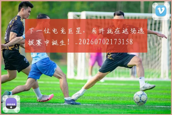 下一位电竞巨星，或许就在这场选拔赛中诞生！_20260702173158