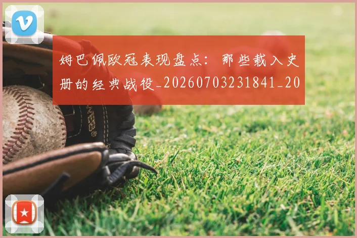 姆巴佩欧冠表现盘点：那些载入史册的经典战役_20260703231841_20260720185956
