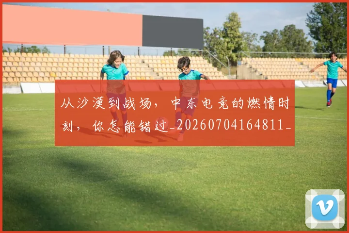 从沙漠到战场,中东电竞的燃情时刻,你怎能错过_20260704164811_20260718001503