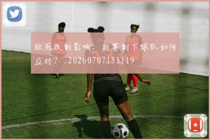 欧冠改制影响：新赛制下球队如何应对？_20260707151119