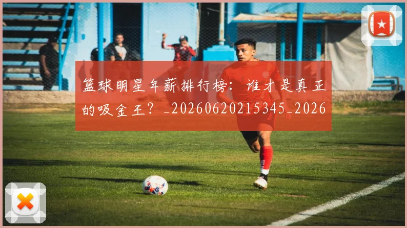 篮球明星年薪排行榜：谁才是真正的吸金王？_20260620215345_20260803140251