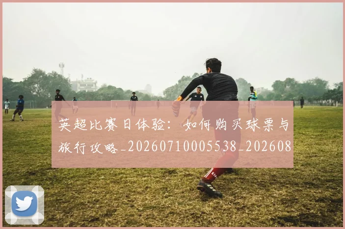英超比赛日体验:如何购买球票与旅行攻略_20260710005538_20260803145409