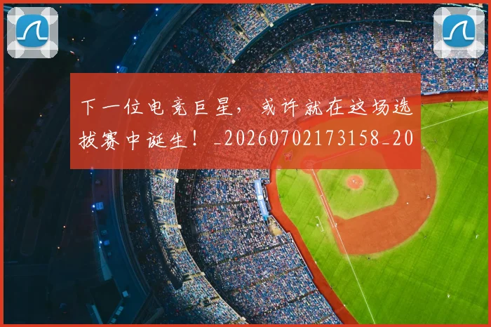 下一位电竞巨星，或许就在这场选拔赛中诞生！_20260702173158_20260716181306