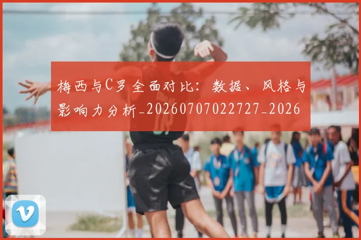 梅西与C罗全面对比：数据、风格与影响力分析_20260707022727_20260731180107