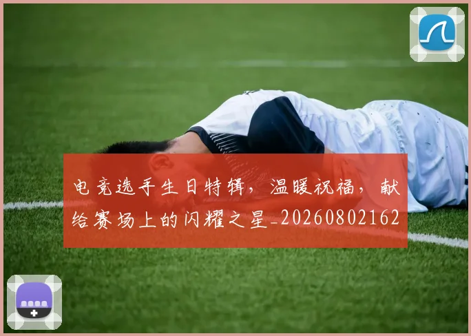 电竞选手生日特辑，温暖祝福，献给赛场上的闪耀之星_20260802162938