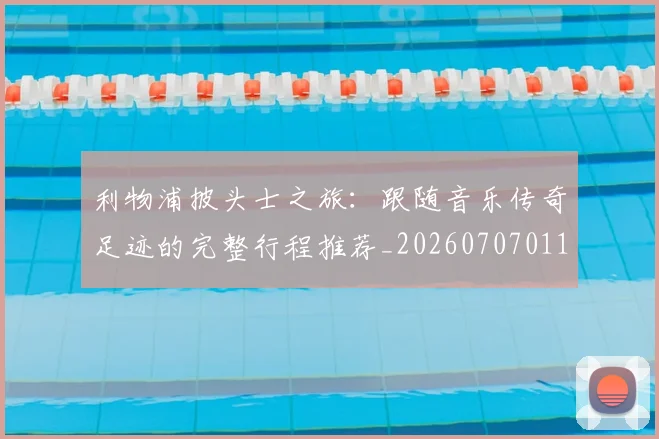 利物浦披头士之旅：跟随音乐传奇足迹的完整行程推荐_20260707011923_20260718010254