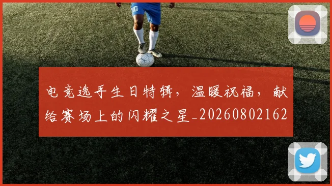 电竞选手生日特辑，温暖祝福，献给赛场上的闪耀之星_20260802162938