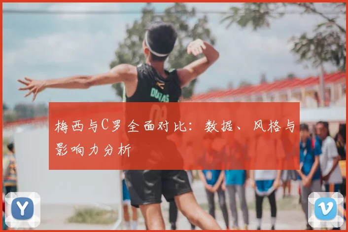 梅西与C罗全面对比:数据、风格与影响力分析