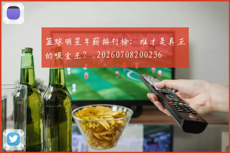 篮球明星年薪排行榜：谁才是真正的吸金王？_20260708200236