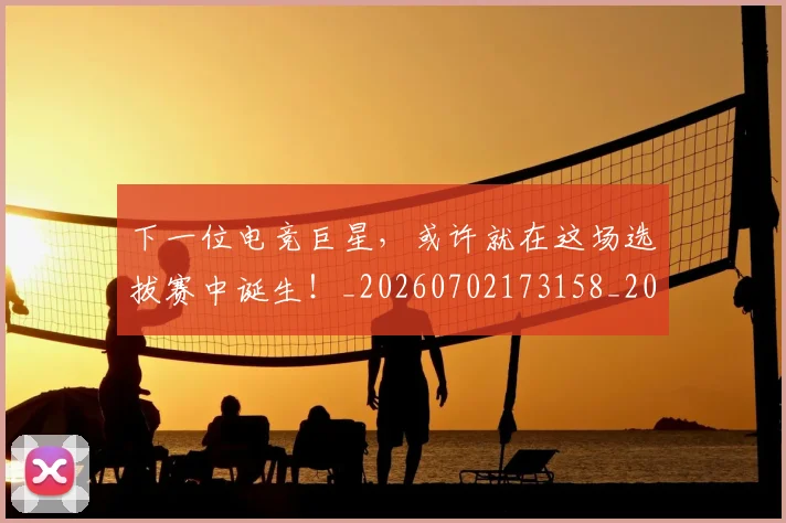 下一位电竞巨星，或许就在这场选拔赛中诞生！_20260702173158_20260716181306